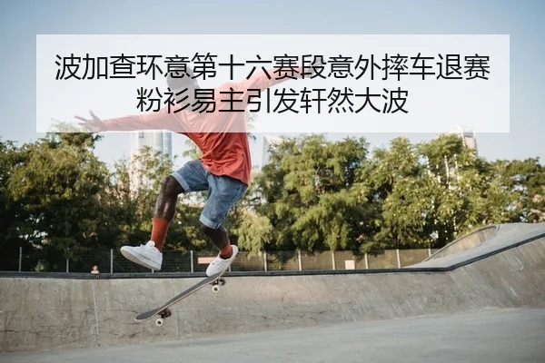 波加查环意第十六赛段意外摔车退赛 粉衫易主引发轩然大波