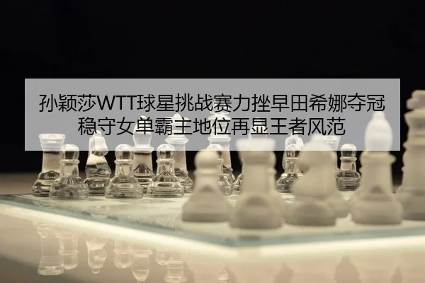 孙颖莎WTT球星挑战赛力挫早田希娜夺冠 稳守女单霸主地位再显王者风范